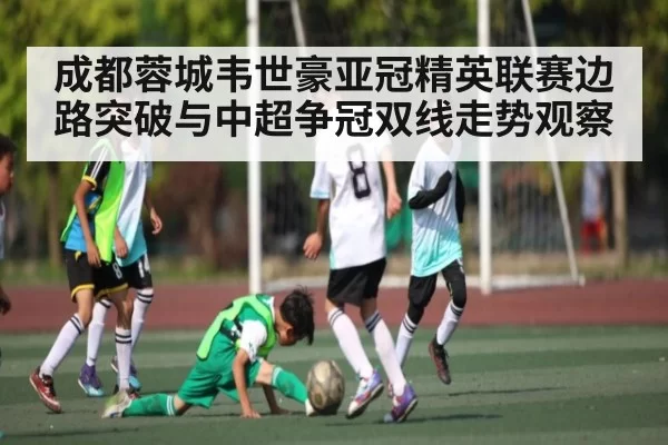 成都蓉城韦世豪亚冠精英联赛边路突破与中超争冠双线走势观察